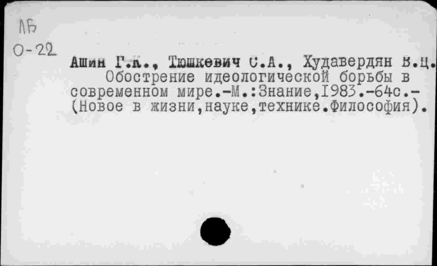 ﻿1\Ь 0-21
Ашим Г.л., 'Дашкевич и.А., Худавердян в.ц Обострение идеологической борьбы в современном мире.-М.:3нание,1983.-64с.-(Новое в жизни,науке,технике.Философия).